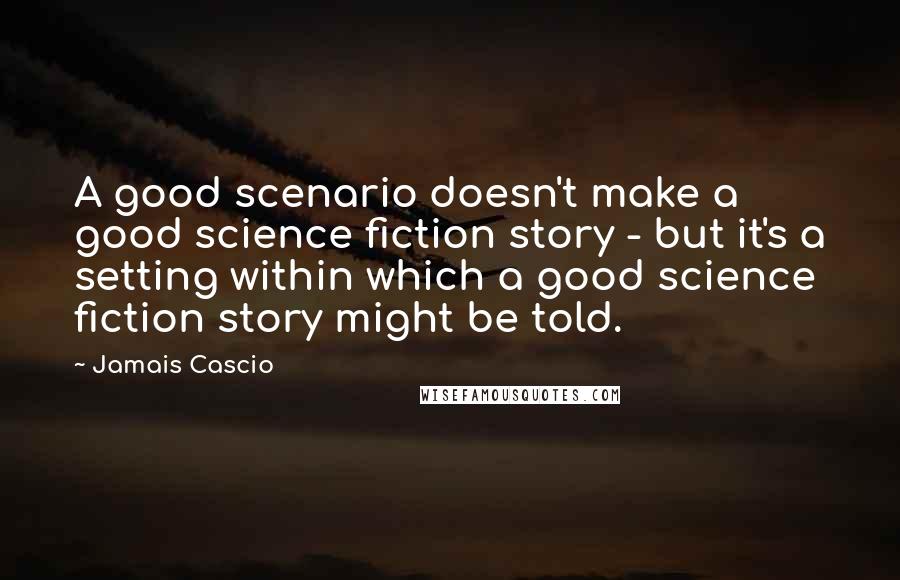 Jamais Cascio quotes: A good scenario doesn't make a good science fiction story - but it's a setting within which a good science fiction story might be told.
