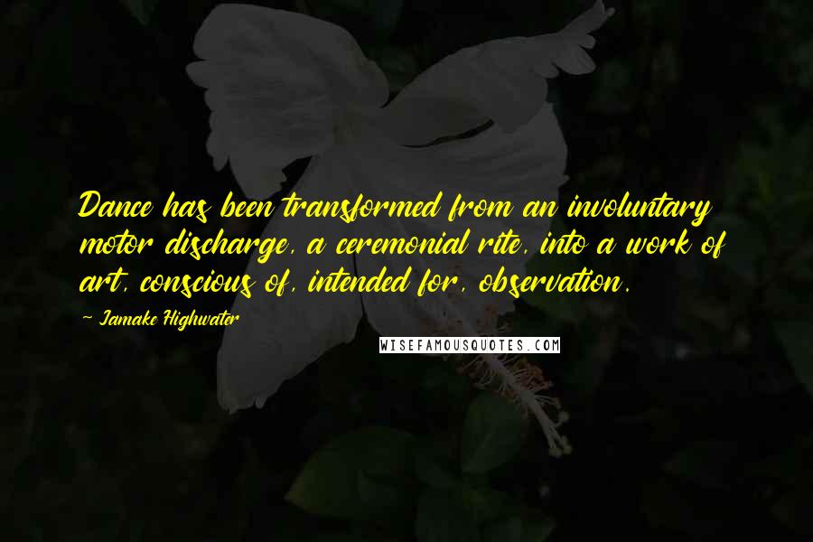 Jamake Highwater quotes: Dance has been transformed from an involuntary motor discharge, a ceremonial rite, into a work of art, conscious of, intended for, observation.