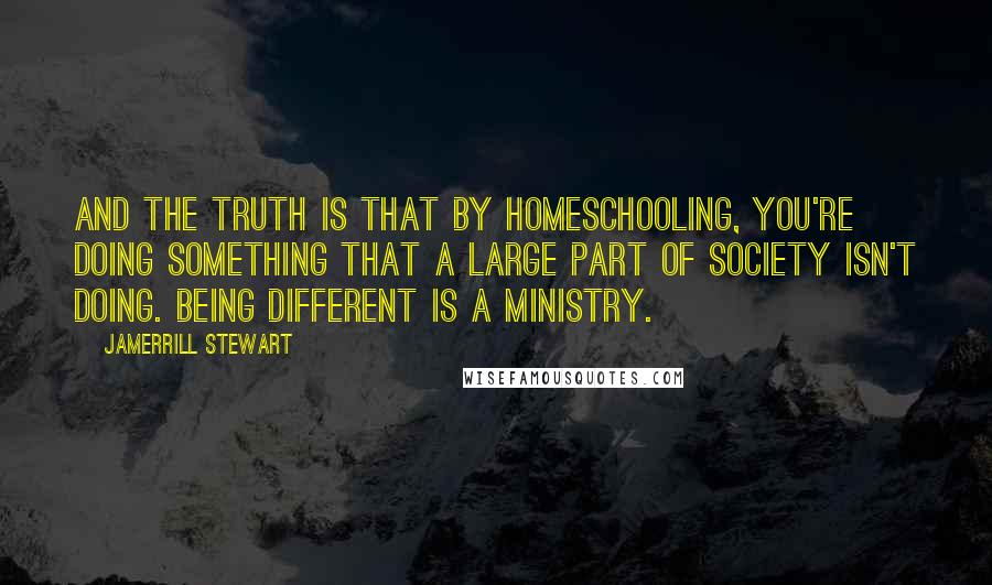 Jamerrill Stewart quotes: And the truth is that by homeschooling, you're doing something that a large part of society isn't doing. Being different is a ministry.