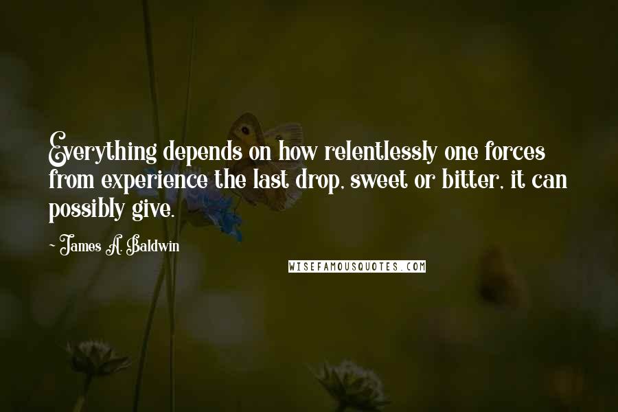 James A. Baldwin quotes: Everything depends on how relentlessly one forces from experience the last drop, sweet or bitter, it can possibly give.