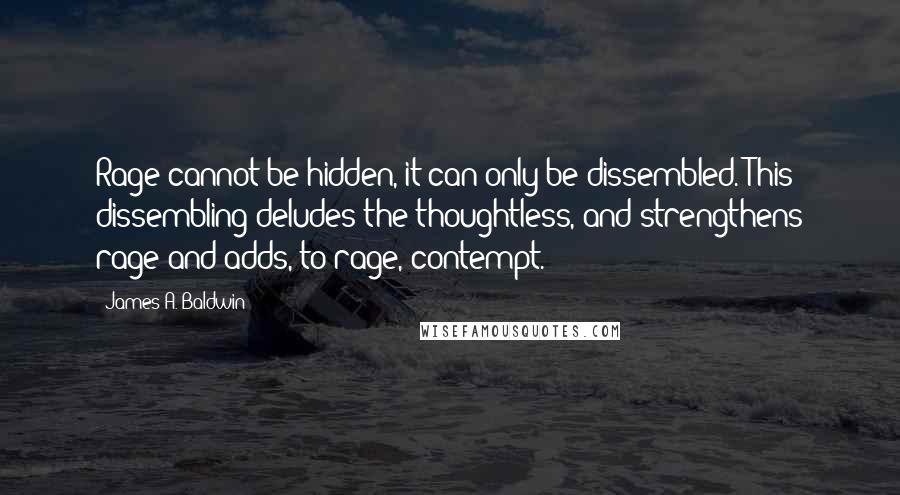 James A. Baldwin quotes: Rage cannot be hidden, it can only be dissembled. This dissembling deludes the thoughtless, and strengthens rage and adds, to rage, contempt.