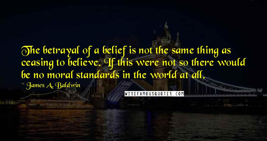 James A. Baldwin quotes: The betrayal of a belief is not the same thing as ceasing to believe. If this were not so there would be no moral standards in the world at all.