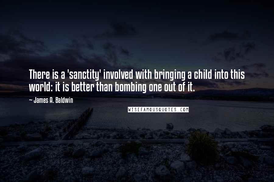 James A. Baldwin quotes: There is a 'sanctity' involved with bringing a child into this world: it is better than bombing one out of it.