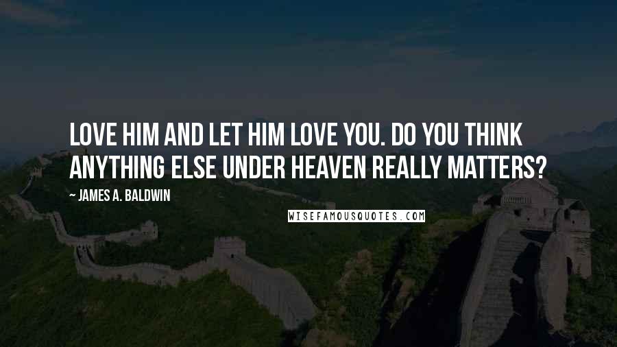 James A. Baldwin quotes: Love him and let him love you. Do you think anything else under heaven really matters?