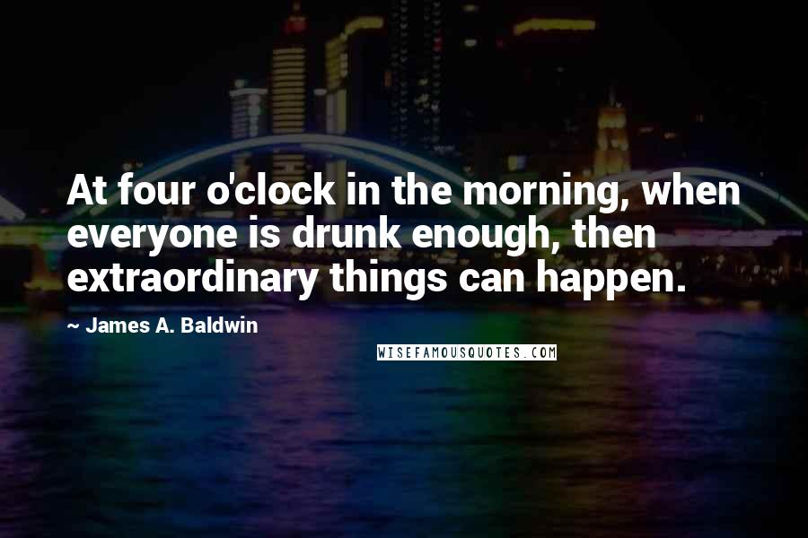 James A. Baldwin quotes: At four o'clock in the morning, when everyone is drunk enough, then extraordinary things can happen.