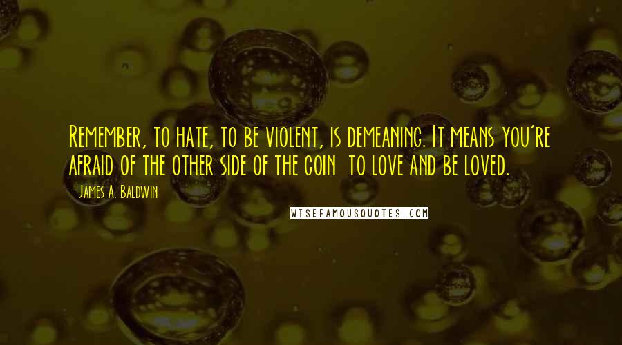 James A. Baldwin quotes: Remember, to hate, to be violent, is demeaning. It means you're afraid of the other side of the coin to love and be loved.