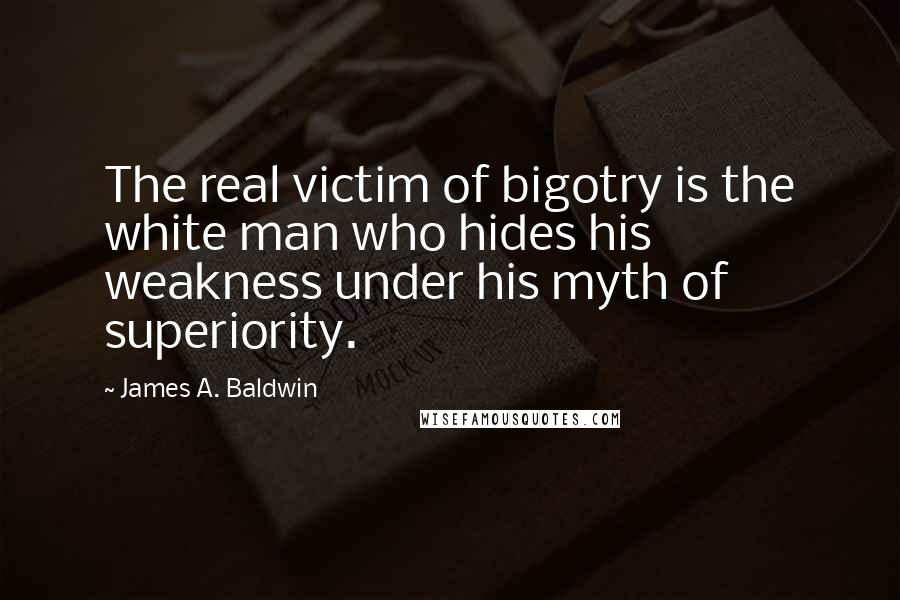 James A. Baldwin quotes: The real victim of bigotry is the white man who hides his weakness under his myth of superiority.