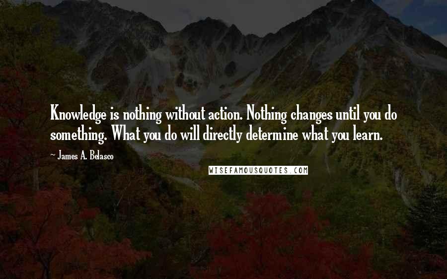 James A. Belasco quotes: Knowledge is nothing without action. Nothing changes until you do something. What you do will directly determine what you learn. James A. Belasco quotes: Knowledge is nothing without action. Nothing changes until you do something. What you do will directly determine what you learn.