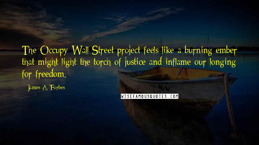 James A. Forbes quotes: The Occupy Wall Street project feels like a burning ember that might light the torch of justice and inflame our longing for freedom. James A. Forbes quotes: The Occupy Wall Street project feels like a burning ember that might light the torch of justice and inflame our longing for freedom.