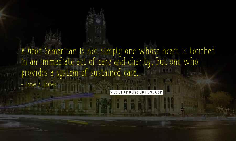 James A. Forbes quotes: A Good Samaritan is not simply one whose heart is touched in an immediate act of care and charity, but one who provides a system of sustained care. James A. Forbes quotes: A Good Samaritan is not simply one whose heart is touched in an immediate act of care and charity, but one who provides a system of sustained care.