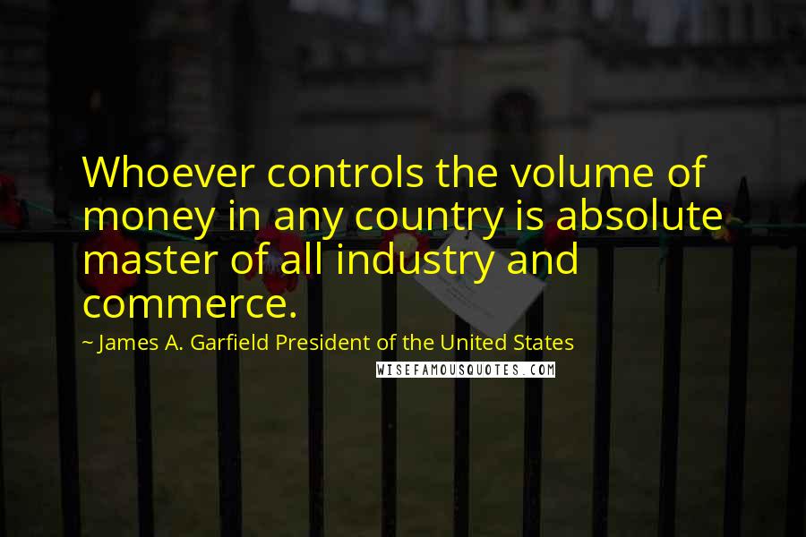 James A. Garfield President Of The United States quotes: Whoever controls the volume of money in any country is absolute master of all industry and commerce. James A. Garfield President Of The United States quotes: Whoever controls the volume of money in any country is absolute master of all industry and commerce.