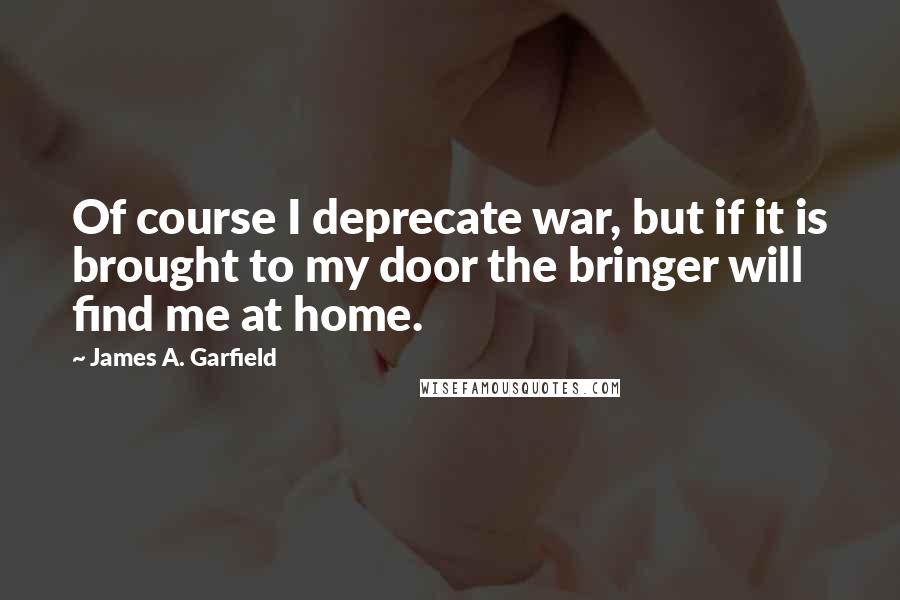 James A. Garfield quotes: Of course I deprecate war, but if it is brought to my door the bringer will find me at home.