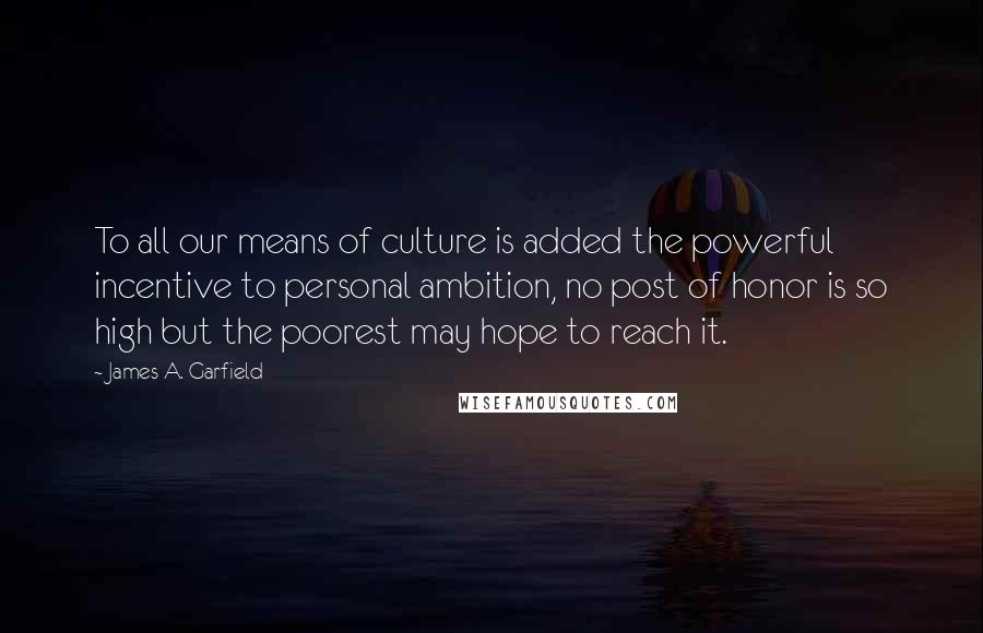 James A. Garfield quotes: To all our means of culture is added the powerful incentive to personal ambition, no post of honor is so high but the poorest may hope to reach it.