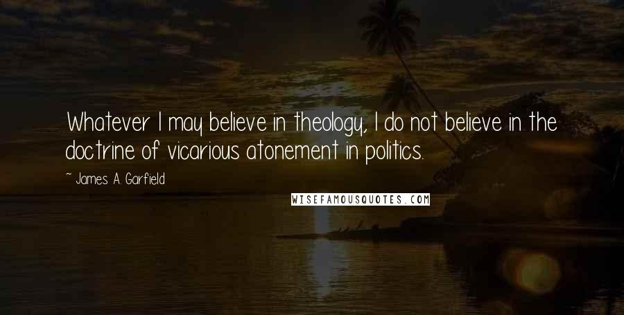 James A. Garfield quotes: Whatever I may believe in theology, I do not believe in the doctrine of vicarious atonement in politics.