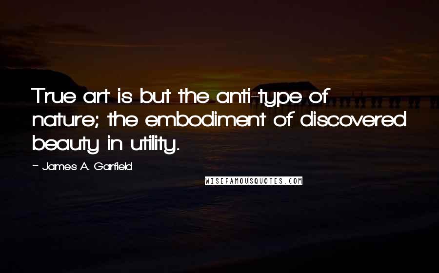 James A. Garfield quotes: True art is but the anti-type of nature; the embodiment of discovered beauty in utility.