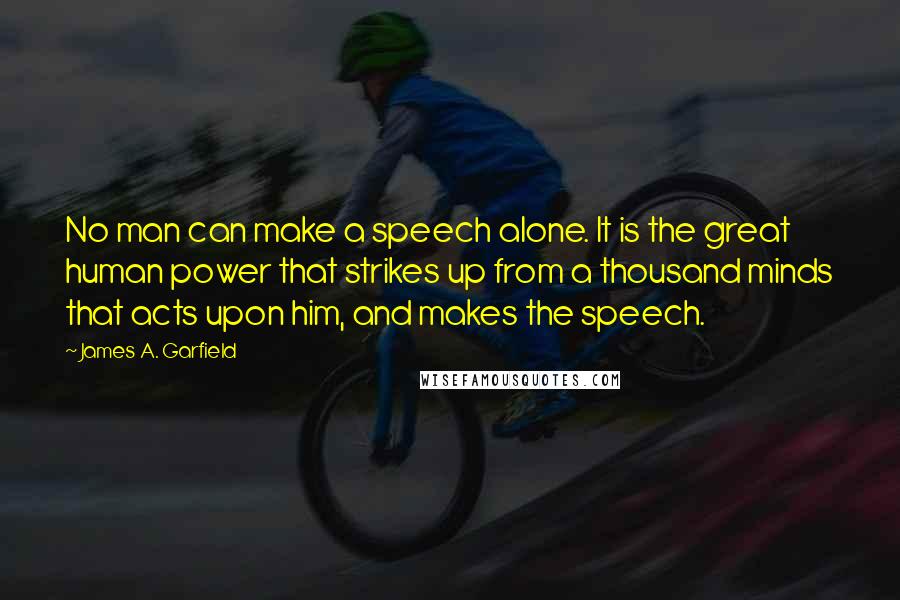 James A. Garfield quotes: No man can make a speech alone. It is the great human power that strikes up from a thousand minds that acts upon him, and makes the speech.