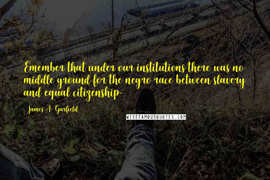 James A. Garfield quotes: Emember that under our institutions there was no middle ground for the negro race between slavery and equal citizenship.