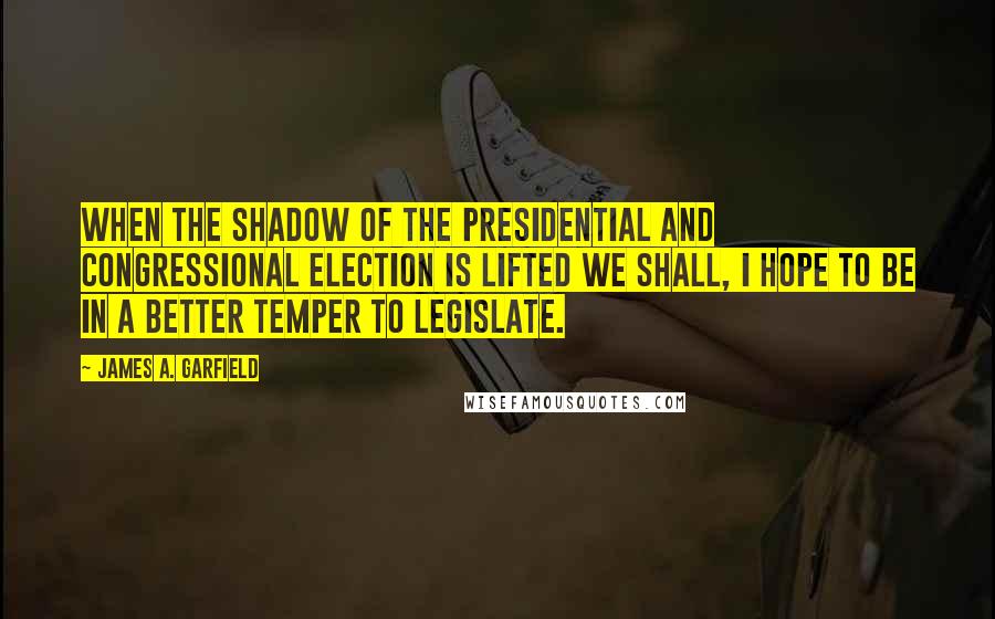 James A. Garfield quotes: When the shadow of the Presidential and Congressional election is lifted we shall, I hope to be in a better temper to legislate.