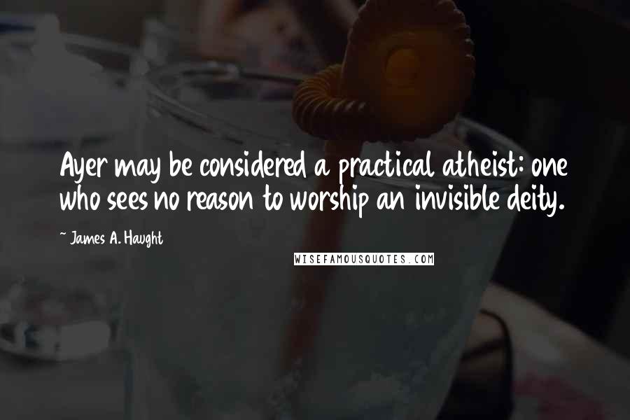 James A. Haught quotes: Ayer may be considered a practical atheist: one who sees no reason to worship an invisible deity.