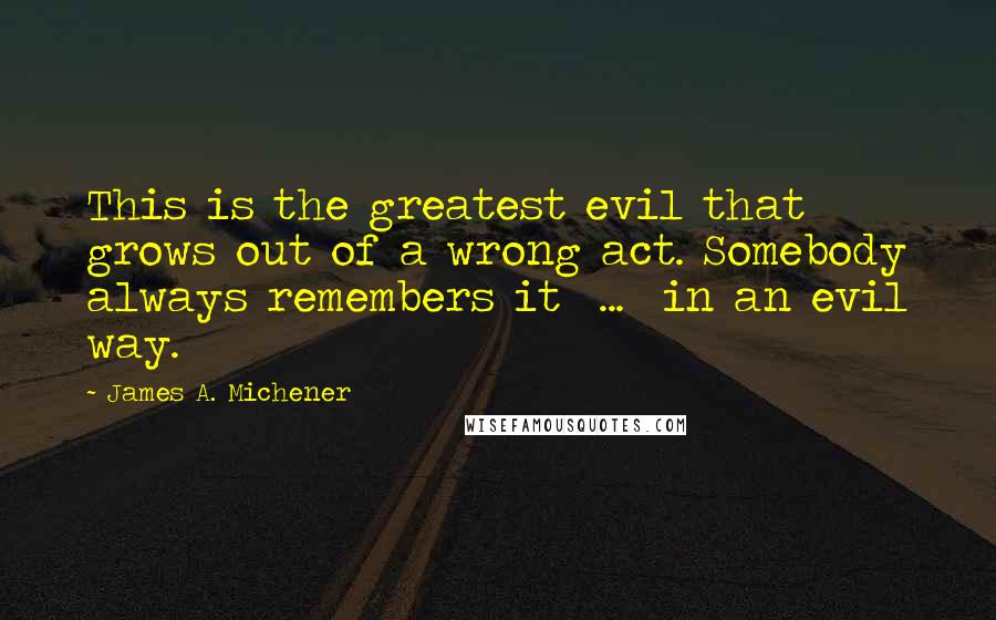 James A. Michener quotes: This is the greatest evil that grows out of a wrong act. Somebody always remembers it ... in an evil way.