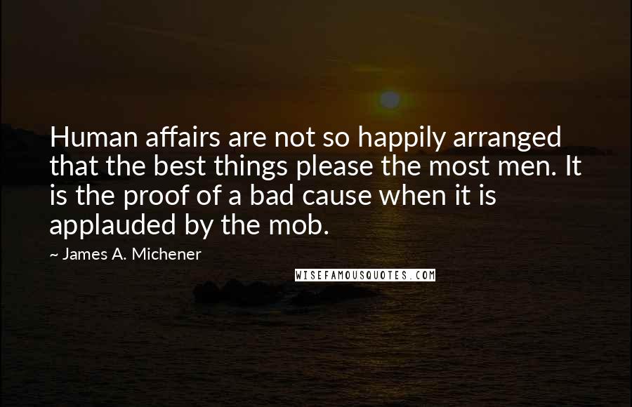 James A. Michener quotes: Human affairs are not so happily arranged that the best things please the most men. It is the proof of a bad cause when it is applauded by the mob. James A. Michener quotes: Human affairs are not so happily arranged that the best things please the most men. It is the proof of a bad cause when it is applauded by the mob.