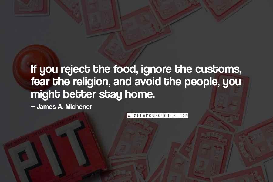 James A. Michener quotes: If you reject the food, ignore the customs, fear the religion, and avoid the people, you might better stay home. James A. Michener quotes: If you reject the food, ignore the customs, fear the religion, and avoid the people, you might better stay home.