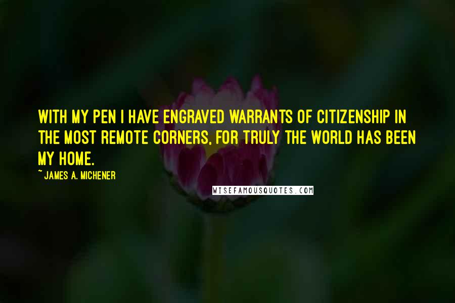 James A. Michener quotes: With my pen I have engraved warrants of citizenship in the most remote corners, for truly the world has been my home. James A. Michener quotes: With my pen I have engraved warrants of citizenship in the most remote corners, for truly the world has been my home.