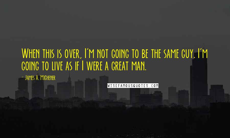 James A. Michener quotes: When this is over, I'm not going to be the same guy. I'm going to live as if I were a great man.