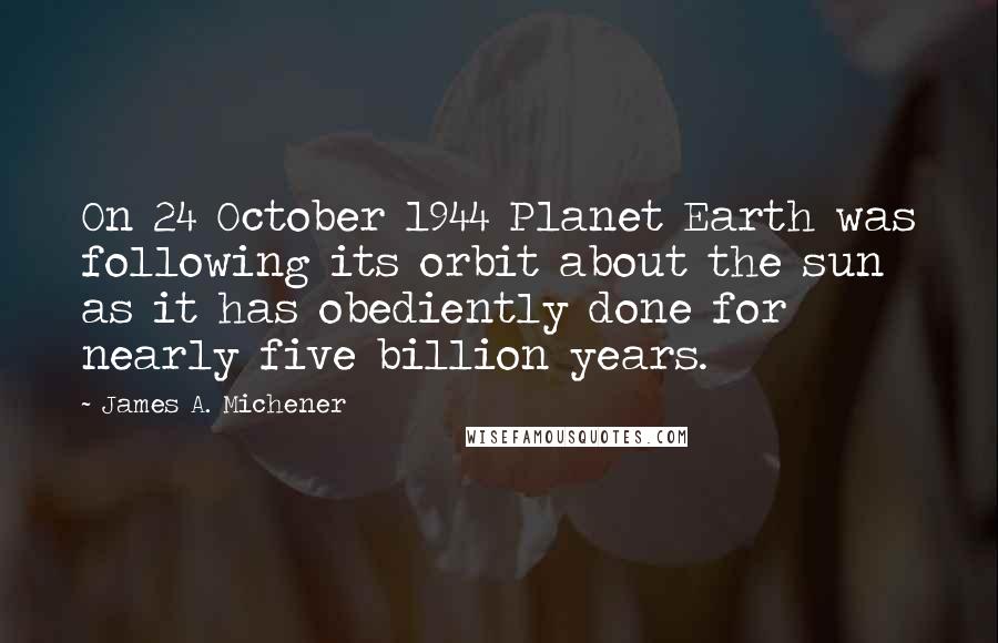 James A. Michener quotes: On 24 October 1944 Planet Earth was following its orbit about the sun as it has obediently done for nearly five billion years.