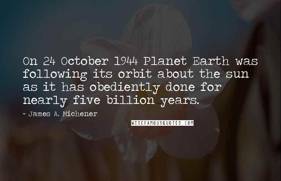 James A. Michener quotes: On 24 October 1944 Planet Earth was following its orbit about the sun as it has obediently done for nearly five billion years. James A. Michener quotes: On 24 October 1944 Planet Earth was following its orbit about the sun as it has obediently done for nearly five billion years.