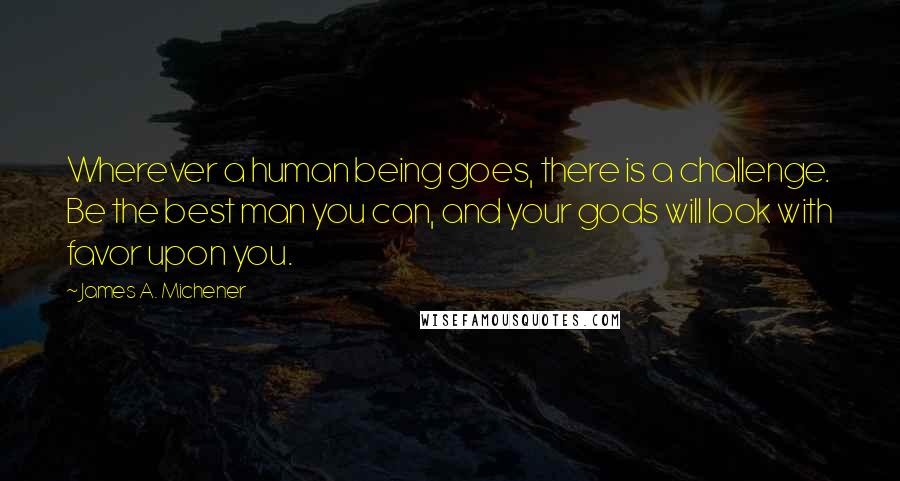 James A. Michener quotes: Wherever a human being goes, there is a challenge. Be the best man you can, and your gods will look with favor upon you. James A. Michener quotes: Wherever a human being goes, there is a challenge. Be the best man you can, and your gods will look with favor upon you.