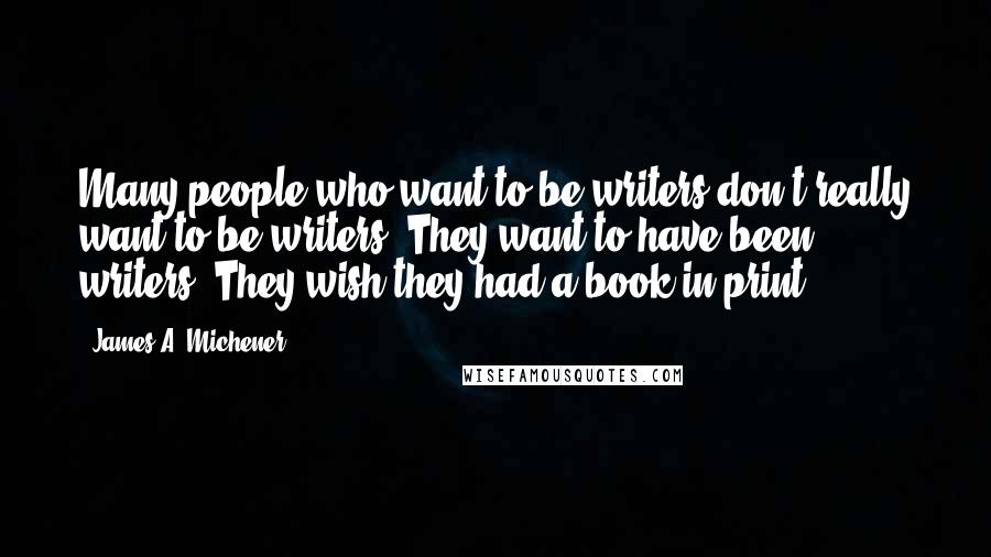 James A. Michener quotes: Many people who want to be writers don't really want to be writers. They want to have been writers. They wish they had a book in print. James A. Michener quotes: Many people who want to be writers don't really want to be writers. They want to have been writers. They wish they had a book in print.