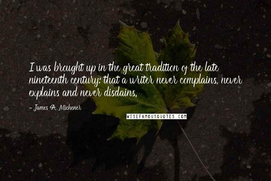 James A. Michener quotes: I was brought up in the great tradition of the late nineteenth century: that a writer never complains, never explains and never disdains.