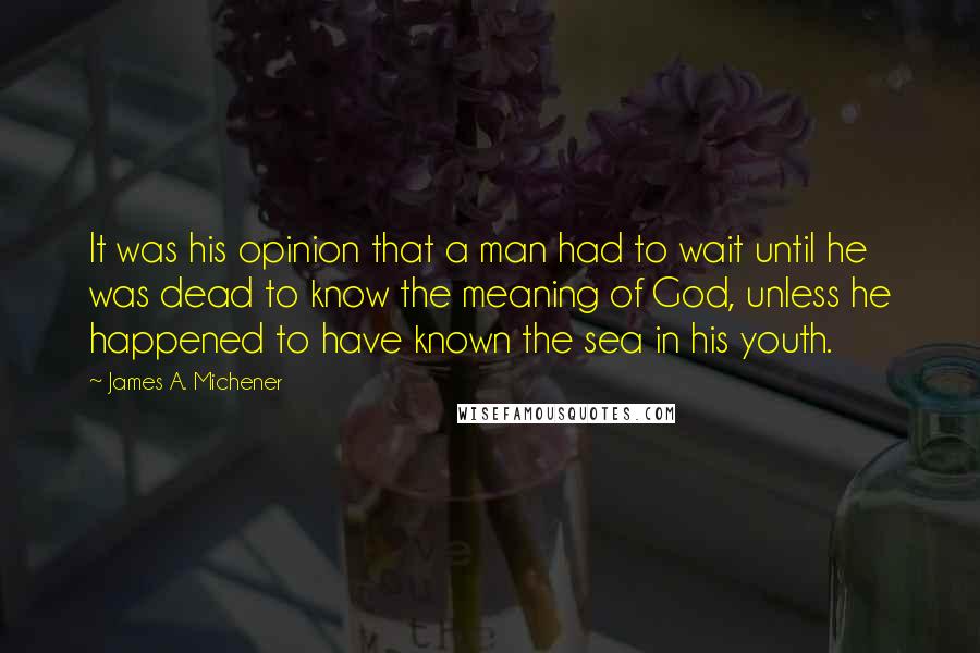 James A. Michener quotes: It was his opinion that a man had to wait until he was dead to know the meaning of God, unless he happened to have known the sea in his James A. Michener quotes: It was his opinion that a man had to wait until he was dead to know the meaning of God, unless he happened to have known the sea in his