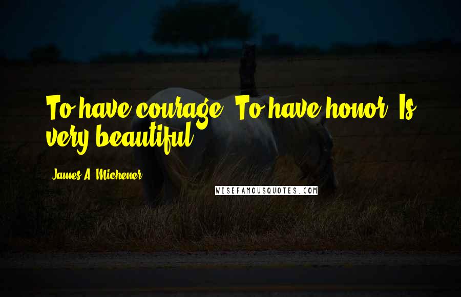 James A. Michener quotes: To have courage. To have honor. Is very beautiful.