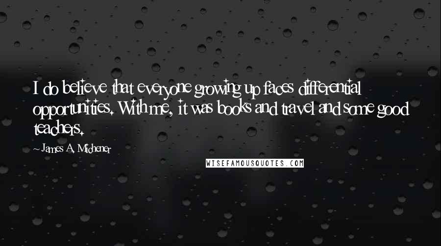 James A. Michener quotes: I do believe that everyone growing up faces differential opportunities. With me, it was books and travel and some good teachers. James A. Michener quotes: I do believe that everyone growing up faces differential opportunities. With me, it was books and travel and some good teachers.