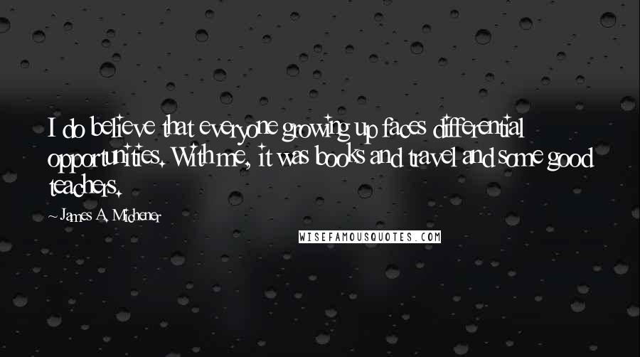 James A. Michener quotes: I do believe that everyone growing up faces differential opportunities. With me, it was books and travel and some good teachers.