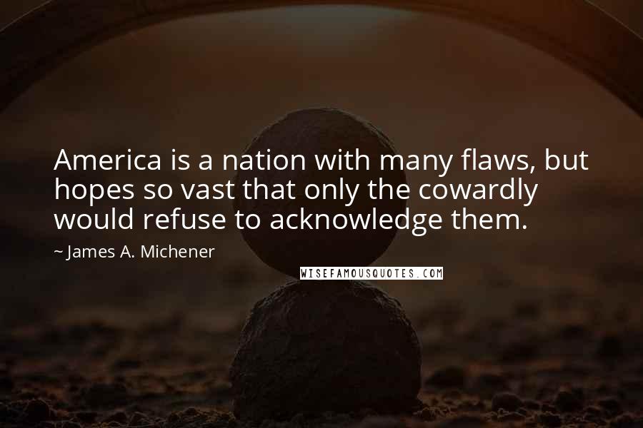 James A. Michener quotes: America is a nation with many flaws, but hopes so vast that only the cowardly would refuse to acknowledge them. James A. Michener quotes: America is a nation with many flaws, but hopes so vast that only the cowardly would refuse to acknowledge them.