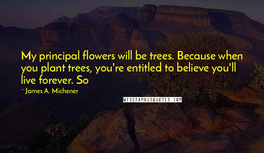 James A. Michener quotes: My principal flowers will be trees. Because when you plant trees, you're entitled to believe you'll live forever. So James A. Michener quotes: My principal flowers will be trees. Because when you plant trees, you're entitled to believe you'll live forever. So