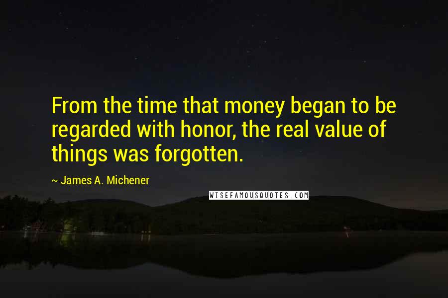 James A. Michener quotes: From the time that money began to be regarded with honor, the real value of things was forgotten.
