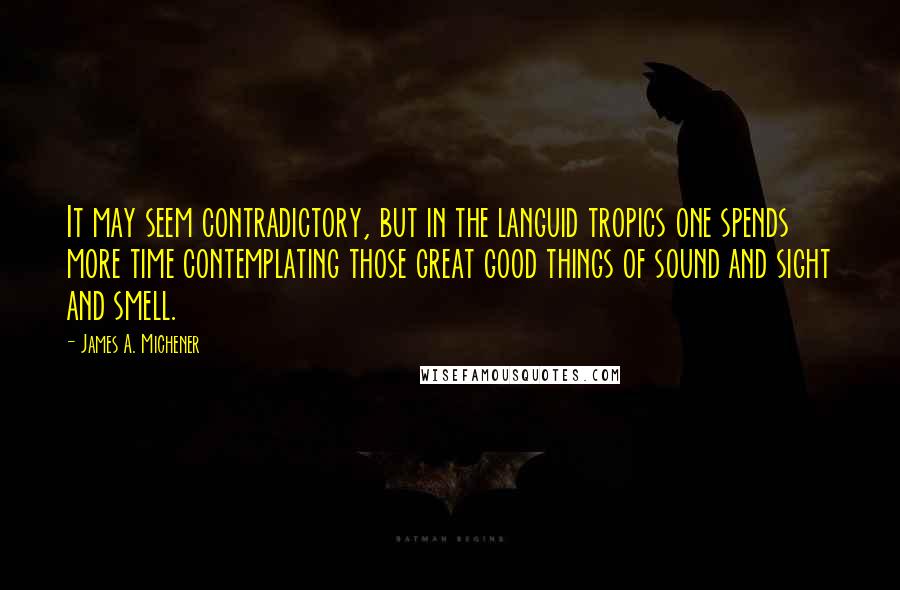 James A. Michener quotes: It may seem contradictory, but in the languid tropics one spends more time contemplating those great good things of sound and sight and smell. James A. Michener quotes: It may seem contradictory, but in the languid tropics one spends more time contemplating those great good things of sound and sight and smell.