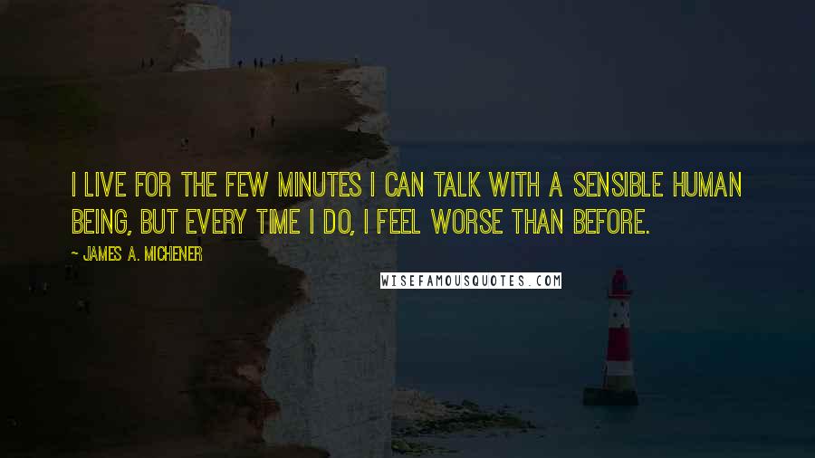James A. Michener quotes: I live for the few minutes I can talk with a sensible human being, but every time I do, I feel worse than before. James A. Michener quotes: I live for the few minutes I can talk with a sensible human being, but every time I do, I feel worse than before.