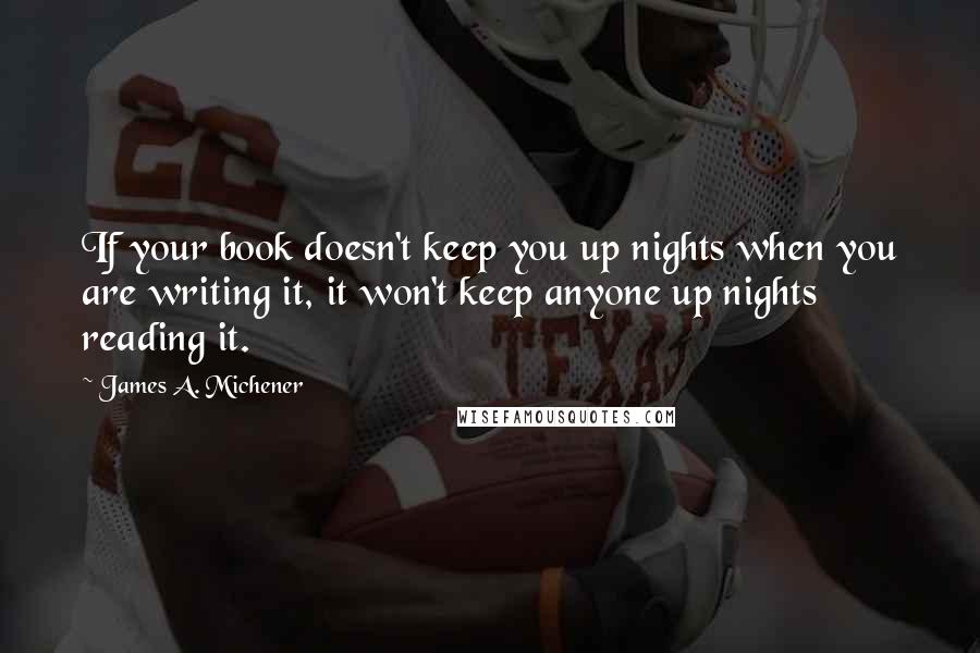 James A. Michener quotes: If your book doesn't keep you up nights when you are writing it, it won't keep anyone up nights reading it. James A. Michener quotes: If your book doesn't keep you up nights when you are writing it, it won't keep anyone up nights reading it.
