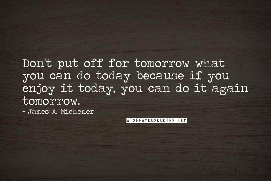 James A. Michener quotes: Don't put off for tomorrow what you can do today because if you enjoy it today, you can do it again tomorrow. James A. Michener quotes: Don't put off for tomorrow what you can do today because if you enjoy it today, you can do it again tomorrow.