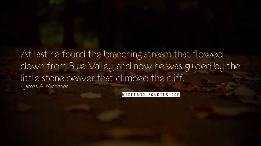 James A. Michener quotes: At last he found the branching stream that flowed down from Blue Valley, and now he was guided by the little stone beaver that climbed the cliff.
