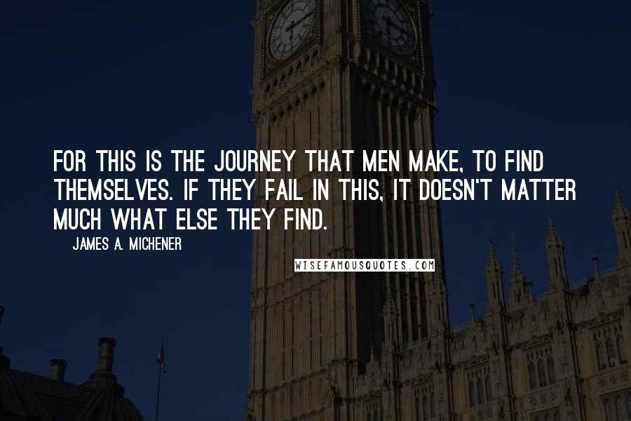 James A. Michener quotes: For this is the journey that men make, to find themselves. If they fail in this, it doesn't matter much what else they find. James A. Michener quotes: For this is the journey that men make, to find themselves. If they fail in this, it doesn't matter much what else they find.