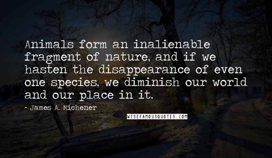 James A. Michener quotes: Animals form an inalienable fragment of nature, and if we hasten the disappearance of even one species, we diminish our world and our place in it. James A. Michener quotes: Animals form an inalienable fragment of nature, and if we hasten the disappearance of even one species, we diminish our world and our place in it.