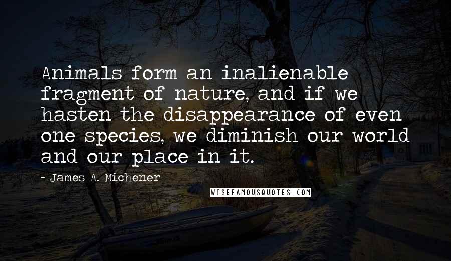 James A. Michener quotes: Animals form an inalienable fragment of nature, and if we hasten the disappearance of even one species, we diminish our world and our place in it.