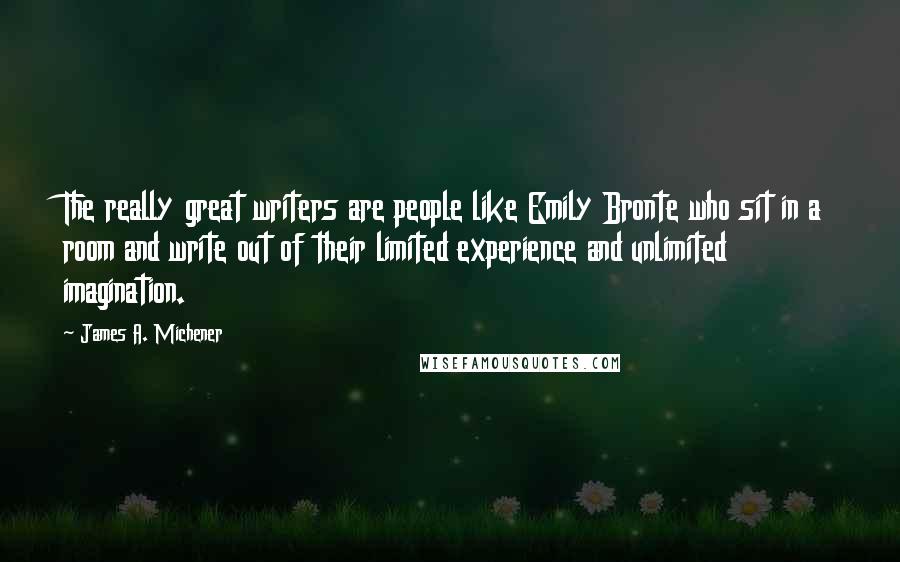 James A. Michener quotes: The really great writers are people like Emily Bronte who sit in a room and write out of their limited experience and unlimited imagination. James A. Michener quotes: The really great writers are people like Emily Bronte who sit in a room and write out of their limited experience and unlimited imagination.
