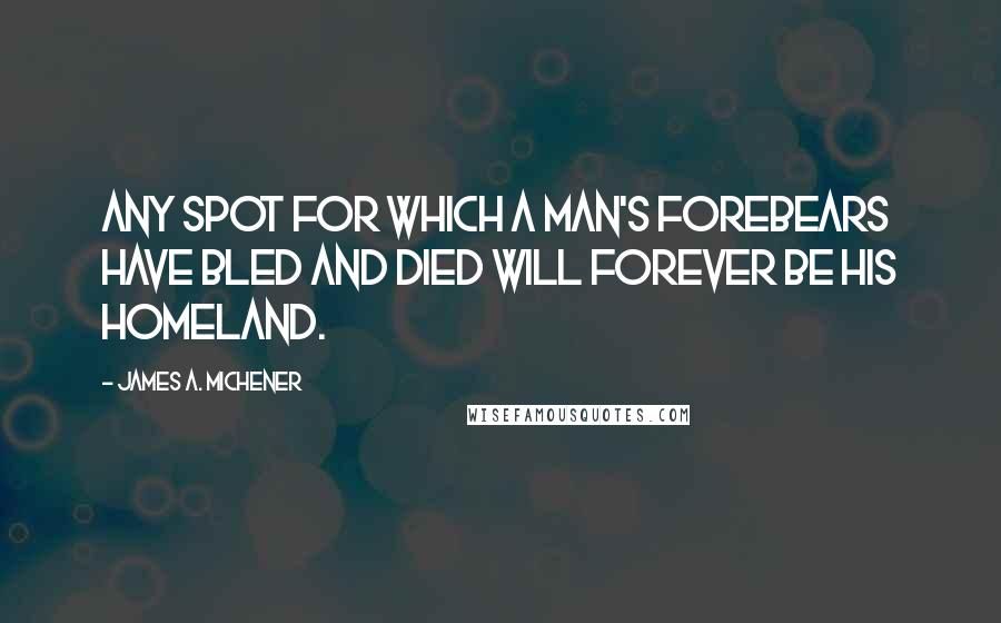 James A. Michener quotes: Any spot for which a man's forebears have bled and died will forever be his homeland.